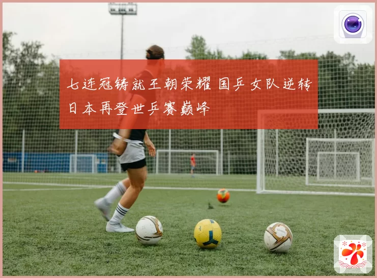 七连冠铸就王朝荣耀 国乒女队逆转日本再登世乒赛巅峰