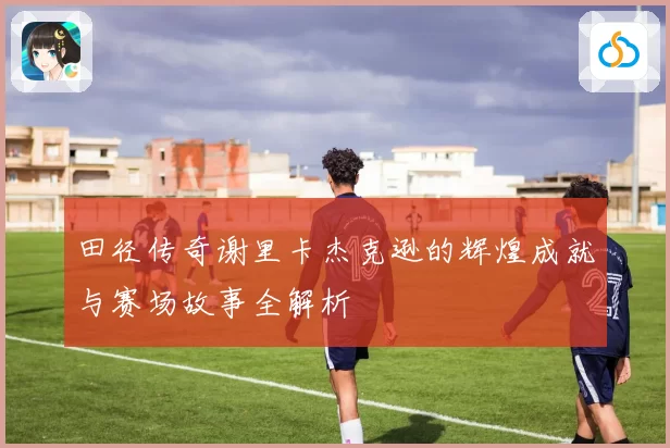 田径传奇谢里卡杰克逊的辉煌成就与赛场故事全解析