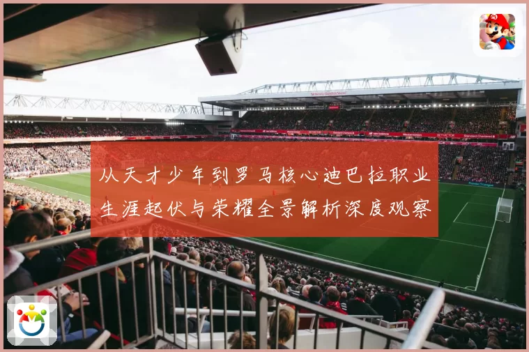 从天才少年到罗马核心迪巴拉职业生涯起伏与荣耀全景解析深度观察
